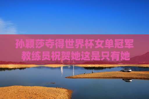 孙颖莎夺得世界杯女单冠军 教练员祝贺她这是只有她才能享受的治疗