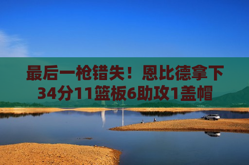 最后一枪错失！恩比德拿下34分11篮板6助攻1盖帽