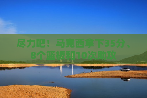 尽力吧！马克西拿下35分、8个篮板和10次助攻