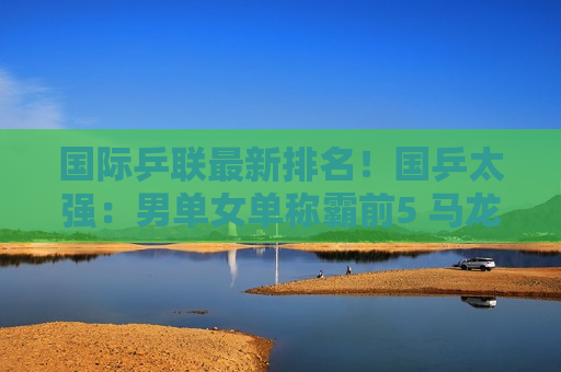国际乒联最新排名！国乒太强：男单女单称霸前5 马龙夺冠 奥运遭淘汰