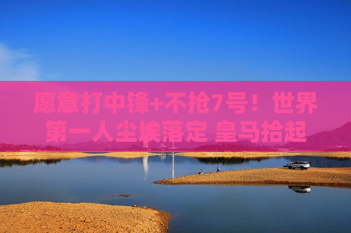 愿意打中锋+不抢7号！世界第一人尘埃落定 皇马拾起缺失的碎片 打造梦想三叉戟