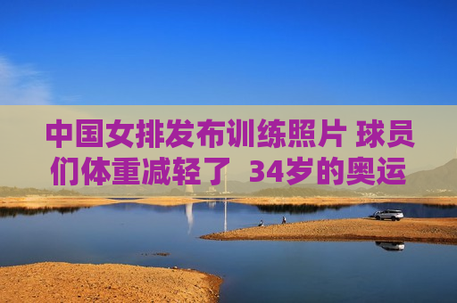 中国女排发布训练照片 球员们体重减轻了  34岁的奥运冠军及时归队 坦言