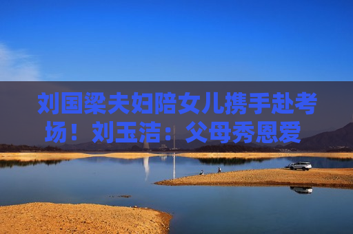 刘国梁夫妇陪女儿携手赴考场！刘玉洁：父母秀恩爱 我很开心也很喜欢