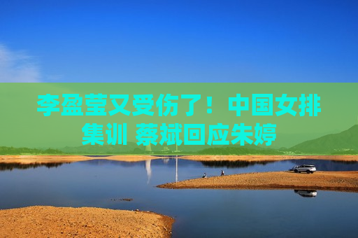 李盈莹又受伤了！中国女排集训 蔡斌回应朱婷