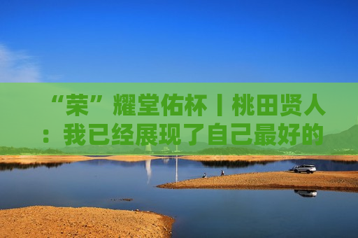 “荣”耀堂佑杯丨桃田贤人：我已经展现了自己最好的一面