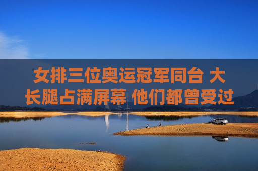 女排三位奥运冠军同台 大长腿占满屏幕 他们都曾受过伤病困扰 但依然取得了非凡的成绩