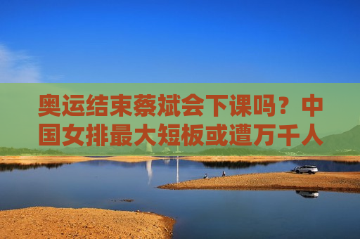 奥运结束蔡斌会下课吗？中国女排最大短板或遭万千人诟病