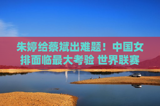 朱婷给蔡斌出难题！中国女排面临最大考验 世界联赛成试金石