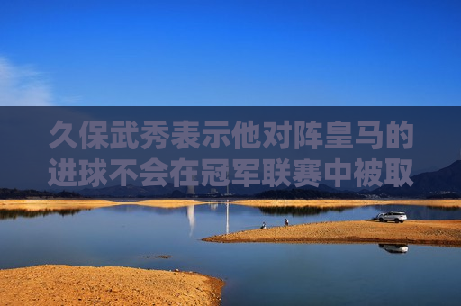 久保武秀表示他对阵皇马的进球不会在冠军联赛中被取消 琼·阿梅内评论道：🤨