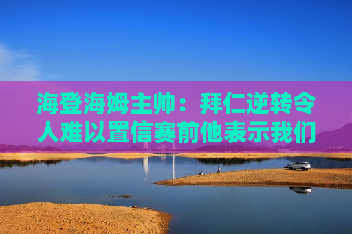 海登海姆主帅：拜仁逆转令人难以置信赛前他表示我们会努力打好比赛