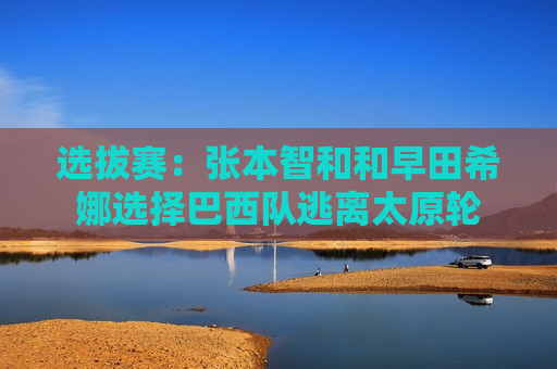 选拔赛：张本智和和早田希娜选择巴西队逃离太原轮