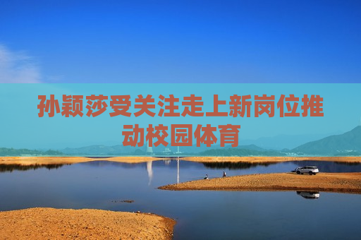 孙颖莎受关注走上新岗位推动校园体育
