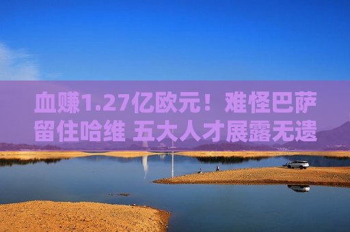 血赚1.27亿欧元！难怪巴萨留住哈维 五大人才展露无遗 高层欣然收礼