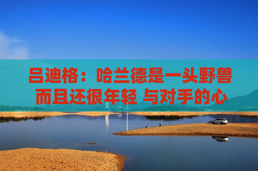 吕迪格：哈兰德是一头野兽 而且还很年轻 与对手的心理战是我比赛的一部分