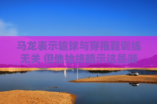 马龙表示输球与穿拖鞋训练无关 但他始终暗示这是湖人队的加时举动