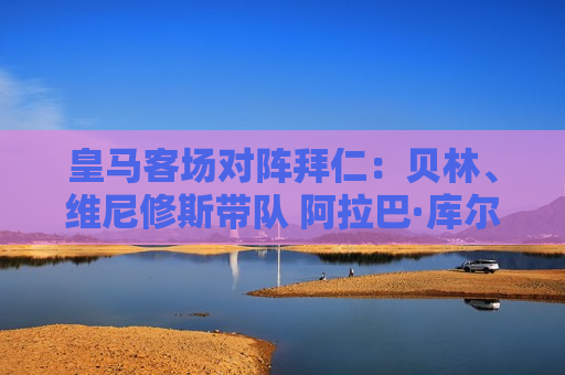皇马客场对阵拜仁：贝林、维尼修斯带队 阿拉巴·库尔图瓦随队出战