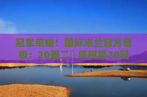 冠军荣耀！国际米兰官方晋级：20面二️ 庆祝第20冠