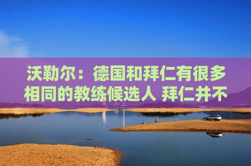 沃勒尔：德国和拜仁有很多相同的教练候选人 拜仁并不是教练争夺战中的失败者