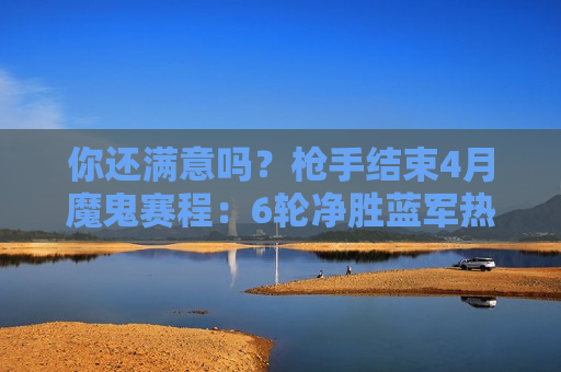 你还满意吗？枪手结束4月魔鬼赛程：6轮净胜蓝军热刺15分 欧冠不敌拜仁