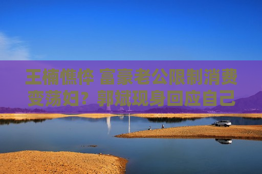 王楠憔悴 富豪老公限制消费变荡妇？郭斌现身回应自己不应该犯错