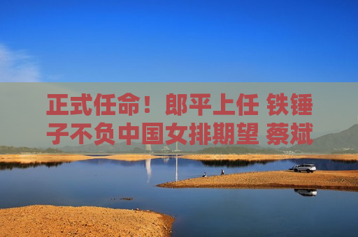 正式任命！郎平上任 铁锤子不负中国女排期望 蔡斌松了口气