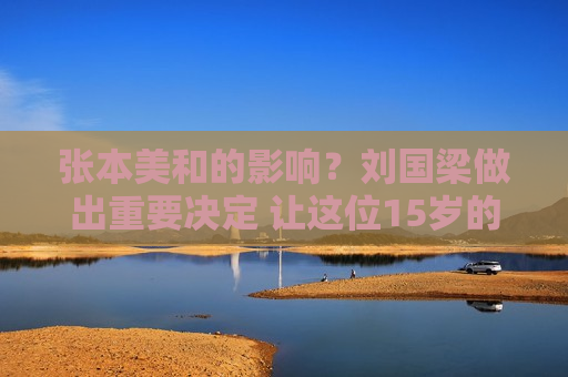 张本美和的影响？刘国梁做出重要决定 让这位15岁的国乒选手报名参加国际比赛