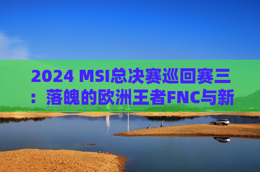 2024 MSI总决赛巡回赛三：落魄的欧洲王者FNC与新旧交替的FLY