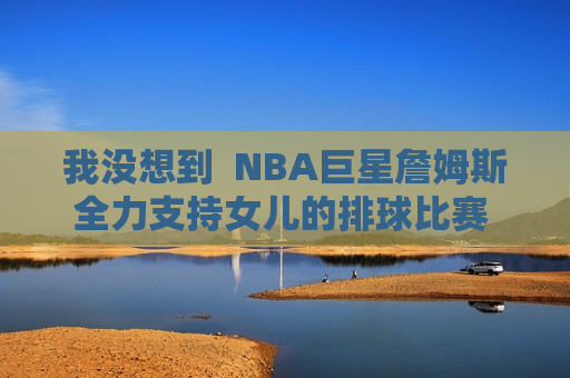 我没想到  NBA巨星詹姆斯全力支持女儿的排球比赛 朱婷就在她的名字里