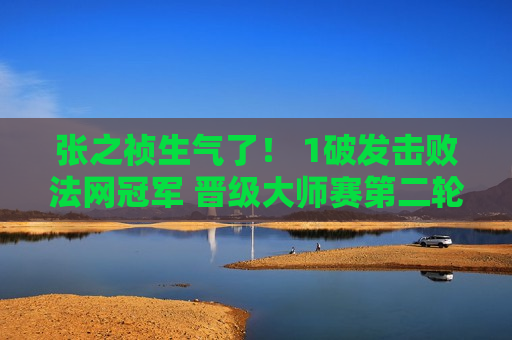 张之祯生气了！ 1破发击败法网冠军 晋级大师赛第二轮 再立里程碑