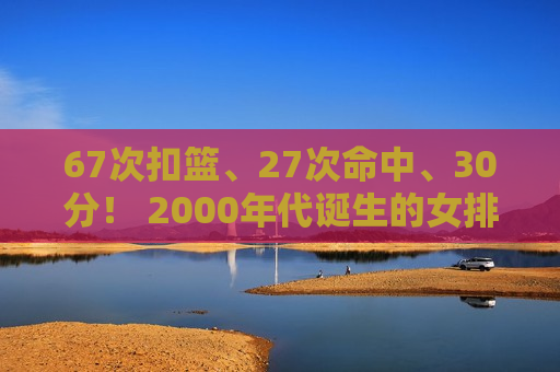 67次扣篮、27次命中、30分！ 2000年代诞生的女排突围世界冠军 火力全开瞄准巴黎