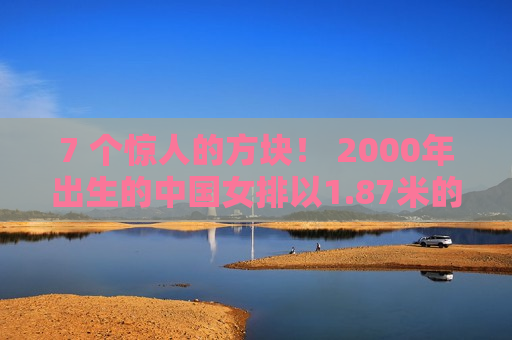 7 个惊人的方块！ 2000年出生的中国女排以1.87米的身高获得二传 大号丁霞曾经接受过郎平的指导