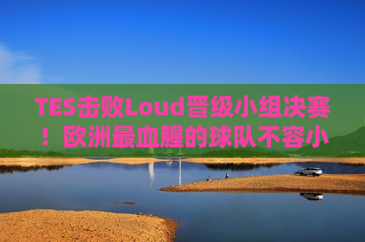 TES击败Loud晋级小组决赛！欧洲最血腥的球队不容小觑