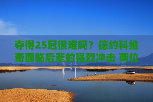 夺得25冠很难吗？德约科维奇面临后辈的强烈冲击 两位天才开始争夺权力