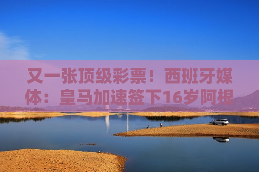 又一张顶级彩票！西班牙媒体：皇马加速签下16岁阿根廷中场马斯坦托诺