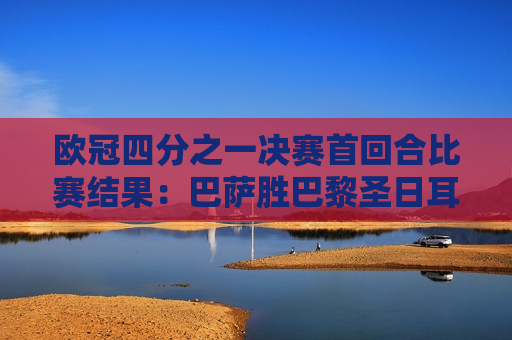 欧冠四分之一决赛首回合比赛结果：巴萨胜巴黎圣日耳曼 拜仁并列领先