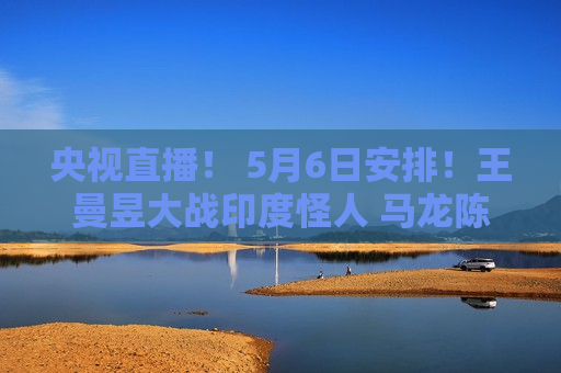 央视直播！ 5月6日安排！王曼昱大战印度怪人 马龙陈梦遭遇强敌 沙头首秀 国乒征战9场国外比赛