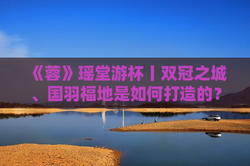 《蓉》瑶堂游杯丨双冠之城、国羽福地是如何打造的？