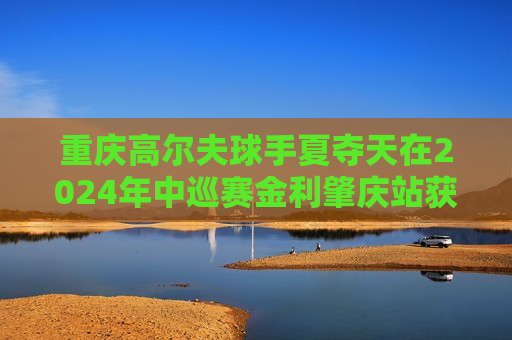 重庆高尔夫球手夏夺天在2024年中巡赛金利肇庆站获得亚军