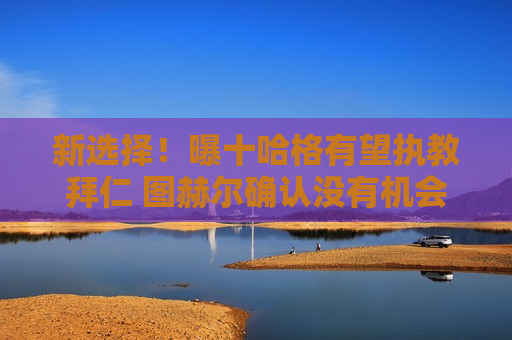 新选择！曝十哈格有望执教拜仁 图赫尔确认没有机会留队 瓜迪奥拉也没有机会