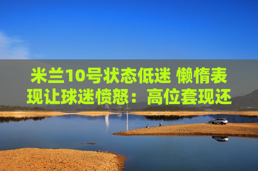 米兰10号状态低迷 懒惰表现让球迷愤怒：高位套现还是继续支持？
