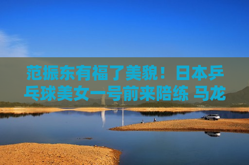 范振东有福了美貌！日本乒乓球美女一号前来陪练 马龙、梁靖昆、王皓都前来观看