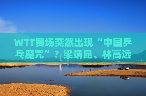 WTT赛场突然出现“中国乒乓魔咒”？梁靖昆、林高远、马龙、王曼昱被淘汰