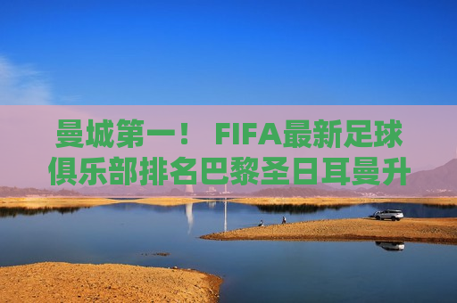 曼城第一！ FIFA最新足球俱乐部排名巴黎圣日耳曼升至第六皇马笑逐颜开