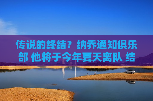 传说的终结？纳乔通知俱乐部 他将于今年夏天离队 结束他23年的皇马生涯