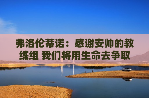 弗洛伦蒂诺：感谢安帅的教练组 我们将用生命去争取第15届欧冠冠军
