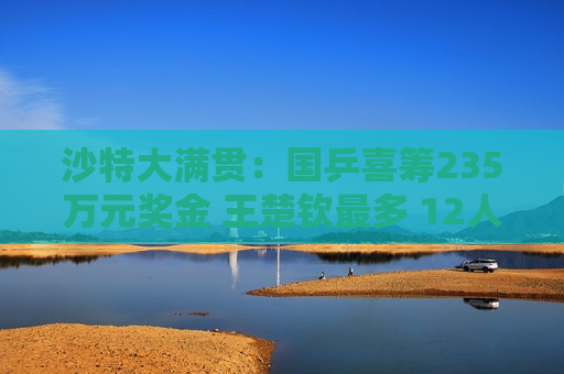 沙特大满贯：国乒喜筹235万元奖金 王楚钦最多 12人怎么分？