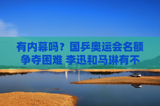 有内幕吗？国乒奥运会名额争夺困难 李迅和马琳有不同的看法 陈梦将再次受到重用