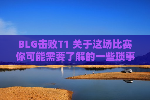 BLG击败T1 关于这场比赛你可能需要了解的一些琐事