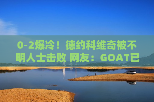 0-2爆冷！德约科维奇被不明人士击败 网友：GOAT已经退位