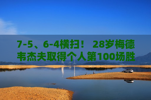 7-5、6-4横扫！ 28岁梅德韦杰夫取得个人第100场胜利 他能阻止德约科维奇夺冠吗？